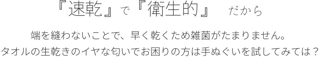 「速乾で」「衛生的」だから。端を縫わないことで、早く乾くため雑菌がたまりません。タオルの生乾きの嫌な匂いでお困りの方は手ぬぐいを試してみては？